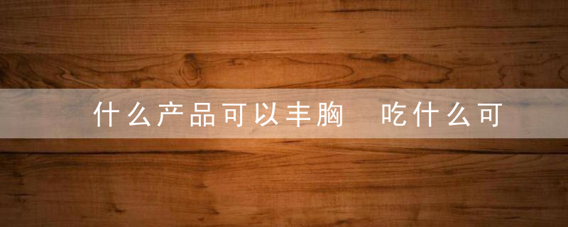什么产品可以丰胸 吃什么可以丰胸